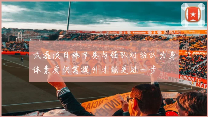 武磊谈日韩节奏与强队对抗认为身体素质仍需提升才能更进一步