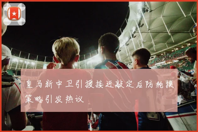 皇马新中卫引援接近敲定后防轮换策略引发热议